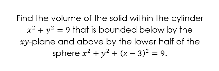 Find the volume of the solid within the cylinder
x? + y? = 9 that is bounded below by the
xy-plane and above by the lower half of the
sphere x? + y? + (z – 3)² = 9.
