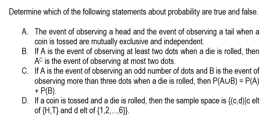 Determine which of the following statements about probability are true and false.
A. The event of observing a head and the event of observing a tail when a
coin is tossed are mutually exclusive and independent.
B. If A is the event of observing at least two dots when a die is rolled, then
AC is the event of observing at most two dots.
C. If A is the event of observing an odd number of dots and B is the event of
observing more than three dots when a die is rolled, then P(AUB) = P(A)
+ P(B).
D. If a coin is tossed and a die is rolled, then the sample space is {(c,d)|c elt
of (H,T} and d elt of {1,2,.,6}}.
