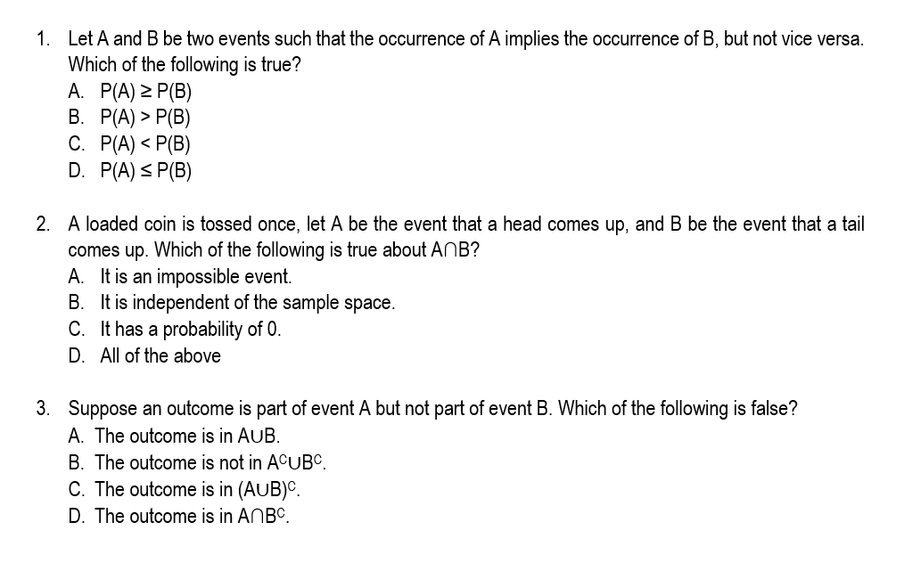 1. Let A and B be two events such that the occurrence of A implies the occurrence of B, but not vice versa.
Which of the following is true?
A. P(A) > P(B)
В. Р(А) > Р(В)
C. P(A) < P(B)
D. P(A) < P(B)
2. A loaded coin is tossed once, let A be the event that a head comes up, and B be the event that a tail
comes up. Which of the following is true about ANB?
A. It is an impossible event.
B. It is independent of the sample space.
C. It has a probability of 0.
D. All of the above
3. Suppose an outcome is part of event A but not part of event B. Which of the following is false?
A. The outcome is in AUB.
B. The outcome is not in ACUBC.
C. The outcome is in (AUB)C.
D. The outcome is in ANBC.
