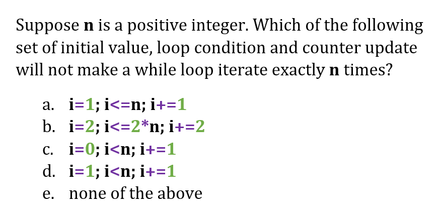 Suppose n is a positive integer. Which of the following
set of initial value, loop condition and counter update
will not make a while loop iterate exactly n times?
a. i=1; i<=n; i+=1
b. i=2; i<=2*n; i+=2
c. i=0; i<n; i+=1
d. i=1; i<n; i+=1
e. none of the above
