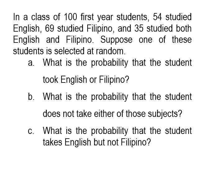 In a class of 100 first year students, 54 studied
English, 69 studied Filipino, and 35 studied both
English and Filipino. Suppose one of these
students is selected at random.
a. What is the probability that the student
took English or Filipino?
b. What is the probability that the student
does not take either of those subjects?
c. What is the probability that the student
takes English but not Filipino?
