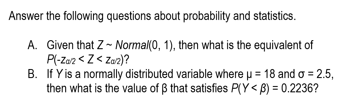 Answer the following questions about probability and statistics.
A. Given that Z ~ Normal(0, 1), then what is the equivalent of
P(-Za/2 < Z < Za/2)?
B. If Y is a normally distributed variable where u = 18 and o = 2.5,
then what is the value of ß that satisfies P(Y < B) = 0.2236?
