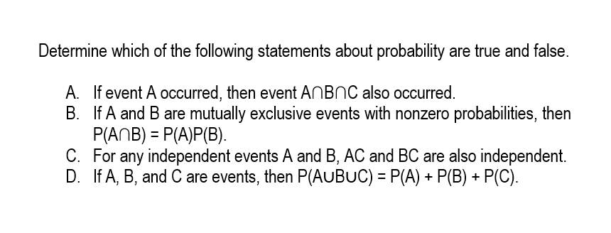 Determine which of the following statements about probability are true and false.
A. If event A occurred, then event ANBNC also occurred.
B. If A and B are mutually exclusive events with nonzero probabilities, then
P(ANB) = P(A)P(B).
C. For any independent events A and B, AC and BC are also independent.
D. If A, B, and C are events, then P(AUBUC) = P(A) + P(B) + P(C).
