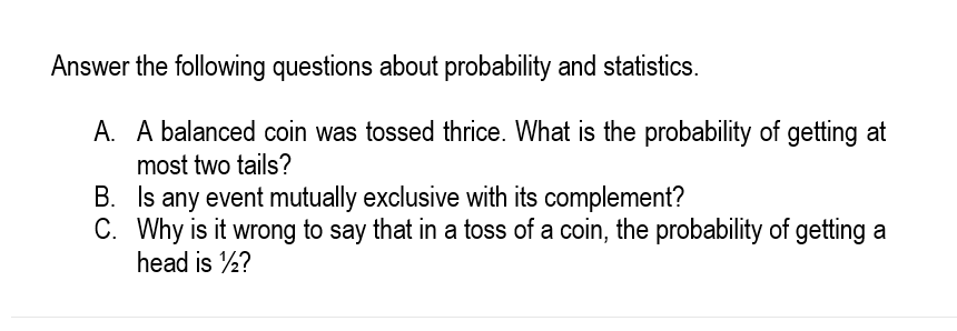 Answer the following questions about probability and statistics.
A. A balanced coin was tossed thrice. What is the probability of getting at
most two tails?
B. Is any event mutually exclusive with its complement?
C. Why is it wrong to say that in a toss of a coin, the probability of getting a
head is ½?
