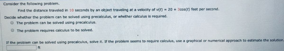 Consider the following problem.
Find the distance traveled in 10 seconds by an object traveling at a velocity of v(t) = 20 + 3cos(t) feet per second.
Decide whether the problem can be solved using precalculus, or whether calculus is required.
O The problem can be solved using precalculus.
O The problem requires calculus to be solved.
If the problem can be solved using precalculus, solve it. If the problem seems to require calculus, use a graphical or numerical approach to estimate the solution.
ft
