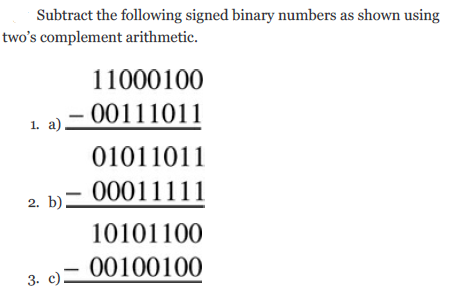 Subtract the following signed binary numbers as shown using
two's complement arithmetic.
11000100
00111011
1. a)
01011011
00011111
2. b)=
10101100
00100100
3. c)

