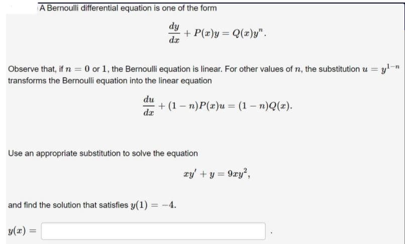 A Bernoulli differential equation is one of the form
dy
+ P(x)y = Q(x)y".
dr
Observe that, if n = 0 or 1, the Bernoulli equation is linear. For other values of n, the substitution u = y!n
transforms the Bernoulli equation into the linear equation
du
+ (1 – n)P(x)u = (1 – n)Q(x).
dx
Use an appropriate substitution to solve the equation
xy' + y = 9xy?,
and find the solution that satisfies y(1) = -4.
y(x) =
