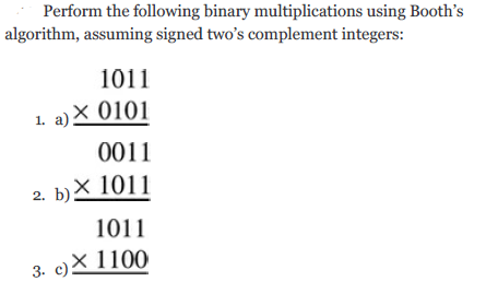 Perform the following binary multiplications using Booth's
algorithm, assuming signed two's complement integers:
1011
1. a)X 0101
в) Х 0101
0011
2. b)X1011
1011
3. c)X 1100
