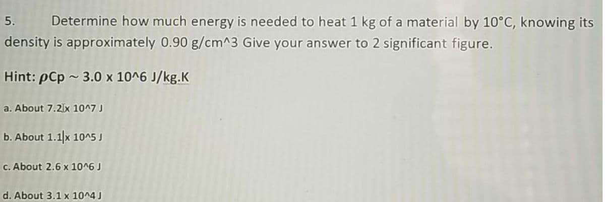 5.
Determine how much energy is needed to heat 1 kg of a material by 10°C, knowing its
density is approximately 0.90 g/cm^3 Give your answer to 2 significant figure.
Hint: pCp ~ 3.0 x 10^6 J/kg.K
a. About 7.2lx 10^7
b. About 1.1]x 10^5 J
c. About 2.6 x 10^6 J
d. About 3.1 x 10^4 J
