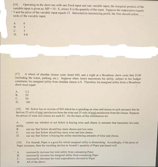 [16] Operating in the short run with one fixed input and one variable input, the marginal product of the
variable input is given as: MP = 10- X, where X is the quantity of the input. Suppose the output price equals
3 and the price of the variable input equals 15. Interested in maximizing profit, the firm should utilize
units of the variable input.
A.
В.
3
C.
D.
9.8
[17] A wheel of cheddar cheese costs Amrit $40, and a night at a Broadway show costs him $100
(including the ticket, parking, etc.). Suppose when Amrit maximizes his utility, subject to his budget
constraint, his marginal utility from cheddar cheese is 8. Therefore, his marginal utility from a Broadway
show must equal:
A.
В.
3.2
20
C.
50
D.
100
[18] Mr. Solow has an income of $20 which he is spending on wine and cheese in such amounts that he
derives 25 utils of total satisfaction from the wine and 25 utils of total satisfaction from the cheese. Suppose
the prices of wine and cheese are each S1. On the basis of this information we:
A.
cannot say whether or not Solow is buying wine and cheese in amounts that maximize his total
utility.
can say that Solow should buy more cheese and less wine.
can say that Solow should buy more wine and less cheese.
can say that Solow is buying the utility-maximizing amounts of wine and cheese.
В.
C.
D.
[19] For Anandi, Pepsi is a good for which marginal utility is diminishing Accordingly, if the price of
Pepsi increases, then the resulting decline in Anandi's quantity of Pepsi purchased will:
necessarily increase her total utility from consuming Pepsi
necessarily increase her marginal utility from consuming Pepsi
necessarily decrease her total expenditures devoted to Pepsi
All of the above
A.
B.
C.
D.
