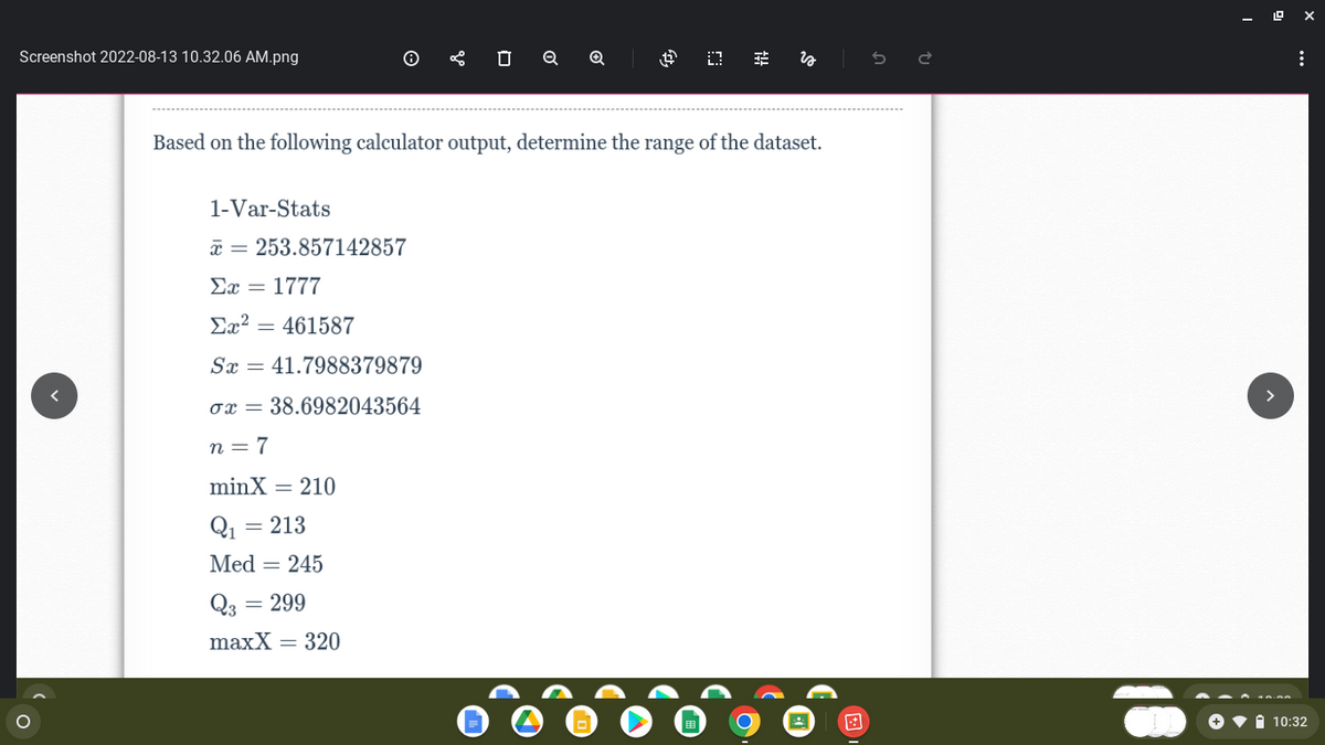 Screenshot 2022-08-13 10.32.06 AM.png
O
1-Var-Stats
x = 253.857142857
Σχ = 1777
Σχ2 = 461587
Sx = 41.7988379879
ox= 38.6982043564
n=7
minX = 210
Q₁ = 213
Med = 245
0
Q3 = 299
maxX = 320
Q
Q
Based on the following calculator output, determine the range of the dataset.
4 03
fit
is
:
10:32