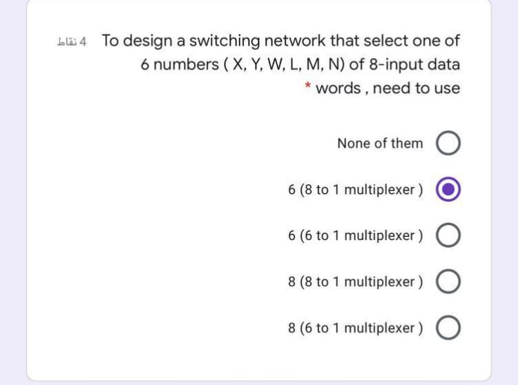 To design a switching network that select one of
6 numbers ( X, Y, W, L, M, N) of 8-input data
* words , need to use
None of them
6 (8 to 1 multiplexer)
6 (6 to 1 multiplexer)
8 (8 to 1 multiplexer ) O
8 (6 to 1 multiplexer)
