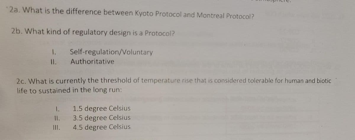 2a. What is the difference between Kyoto Protocol and Montreal Protocol?
2b. What kind of regulatory design is a Protocol?
1.
Self-regulation/Voluntary
Authoritative
11.
2c. What is currently the threshold of temperature rise that is considered tolerable for human and biotic
life to sustained in the long run:
1.
1.5 degree Celsius
11.
3.5 degree Celsius
4.5 degree Celsius