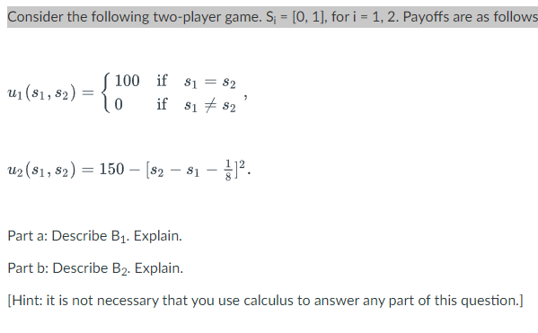 Consider the following two-player game. S; = [0, 1], for i = 1, 2. Payoffs are as follows
%3D
( 100 if 81
if $1 + 82
= $2
u1 (81, 82) =
u2 (81, s2) = 150 – [s2 – s1 -P.
Part a: Describe B1. Explain.
Part b: Describe B2. Explain.
[Hint: it is not necessary that you use calculus to answer any part of this question.]
