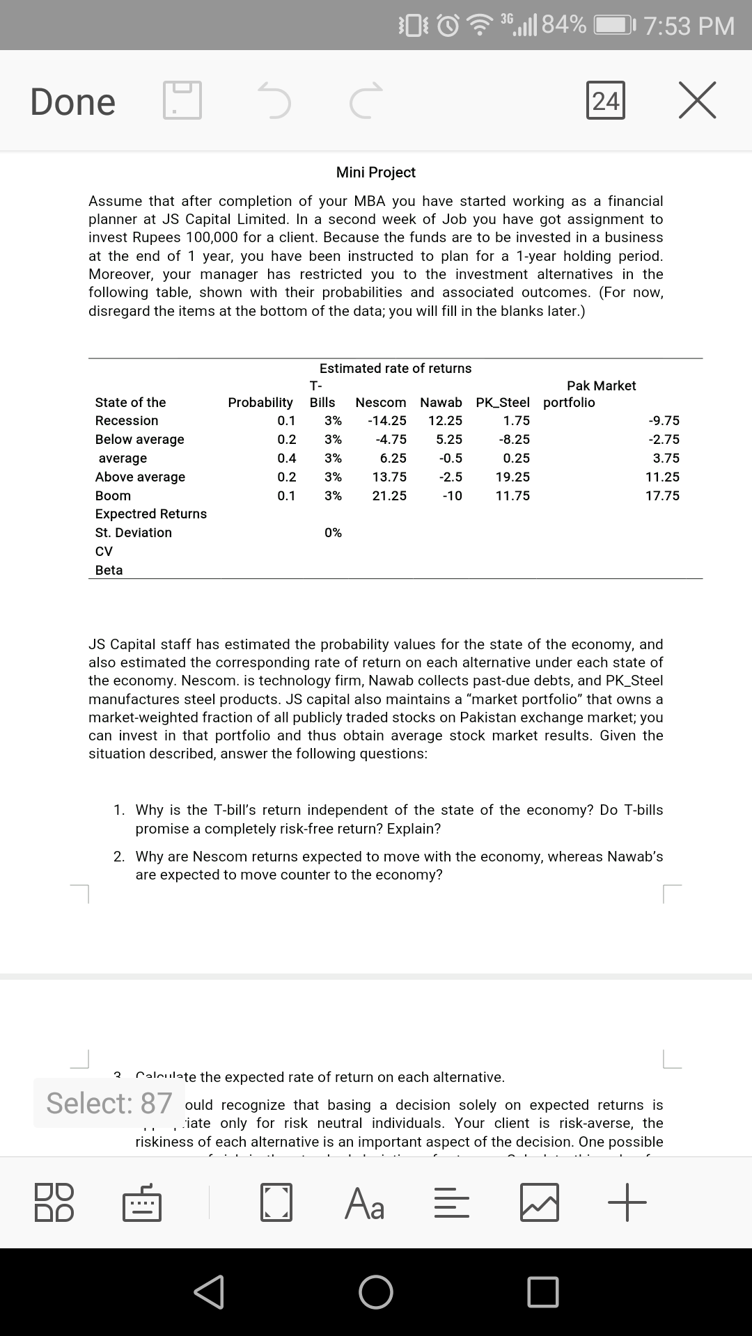 3G
,l| 84%
7:53 PM
Done
24
Mini Project
Assume that after completion of your MBA you have started working as a financial
planner at JS Capital Limited. In a second week of Job you have got assignment to
invest Rupees 100,000 for a client. Because the funds are to be invested in a business
at the end of 1 year, you have been instructed to plan for a 1-year holding period.
Moreover, your manager has restricted you to the investment alternatives in the
following table, shown with their probabilities and associated outcomes. (For now,
disregard the items at the bottom of the data; you will fill in the blanks later.)
Estimated rate of returns
T-
Pak Market
State of the
Probability
Bills
Nescom Nawab PK_Steel portfolio
Recession
0.1
3%
-14.25
12.25
1.75
-9.75
Below average
0.2
3%
-4.75
5.25
-8.25
-2.75
average
0.4
3%
6.25
-0.5
0.25
3.75
Above average
0.2
3%
13.75
-2.5
19.25
11.25
Вoom
0.1
3%
21.25
-10
11.75
17.75
Expectred Returns
St. Deviation
0%
CV
Beta
JS Capital staff has estimated the probability values for the state of the economy, and
also estimated the corresponding rate of return on each alternative under each state of
the economy. Nescom. is technology firm, Nawab collects past-due debts, and PK_Steel
manufactures steel products. JS capital also maintains a "market portfolio" that owns a
market-weighted fraction of all publicly traded stocks on Pakistan exchange market; you
can invest in that portfolio and thus obtain average stock market results. Given the
situation described, answer the following questions:
1. Why is the T-bill's return independent of the state of the economy? Do T-bills
promise a completely risk-free return? Explain?
2. Why are Nescom returns expected to move with the economy, whereas Nawab's
are expected to move counter to the economy?
Calculate the expected rate of return on each alternative.
Select: 87 ould recognize that basing a decision solely on expected returns is
iate only for risk neutral individuals. Your client is risk-averse, the
riskiness of each alternative is an important aspect of the decision. One possible
Aa
