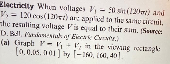 Electricity When voltages V₁ = 50 sin (120mt) and
V₂ = 120 cos (120mt) are applied to the same circuit,
the resulting voltage Vis equal to their sum. (Source:
D. Bell, Fundamentals of Electric Circuits.)
(a) Graph V = V₁ + V₂ in the viewing rectangle
[0, 0.05, 0.01] by [−160, 160, 40].