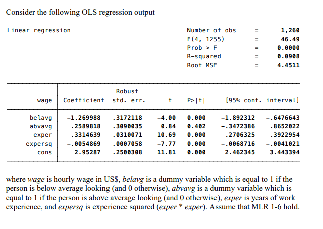 Consider the following OLS regression output
Linear regression
wage
be lavg
abvavg
exper
expersq
_cons
Robust
std. err.
Coefficient
t P>|t|
-1.269988
.2589818
-4.00 0.000
0.84 0.402
10.69 0.000
.3314639
-.0054869
0007058 -7.77 0.000
2.95287 .2500308 11.81 0.000
Number of obs
F(4, 1255)
Prob > F
R-squared
Root MSE
.3172118
.3090035
. 0310071
||||||||||
=
=
=
1,260
46.49
0.0000
0.0908
4.4511
[95% conf. interval]
-1.892312
-.6476643
-.3472386
.8652022
.2706325
.3922954
-.0068716 -.0041021
3.443394
2.462345
where wage is hourly wage in US$, belavg is a dummy variable which is equal to 1 if the
person is below average looking (and 0 otherwise), abvavg is a dummy variable which is
equal to 1 if the person is above average looking (and 0 otherwise), exper is years of work
experience, and expersq is experience squared (exper* exper). Assume that MLR 1-6 hold.