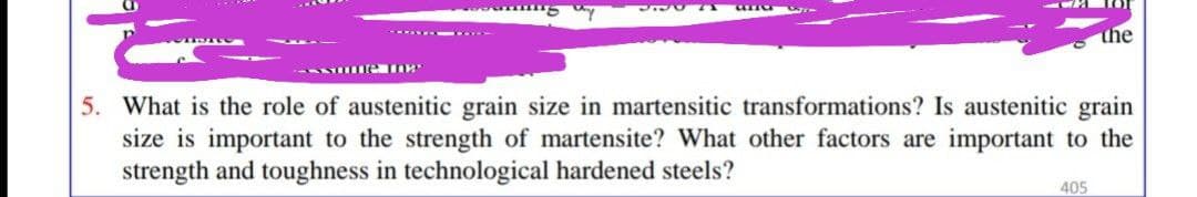the
-- w. -
5. What is the role of austenitic grain size in martensitic transformations? Is austenitic grain
size is important to the strength of martensite? What other factors are important to the
strength and toughness in technological hardened steels?
405
