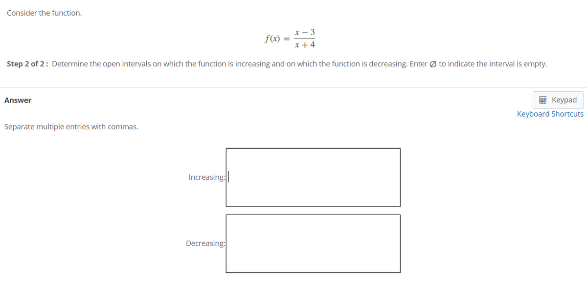 Consider the function.
x – 3
f(x) =
x + 4
Step 2 of 2: Determine the open intervals on which the function is increasing and on which the function is decreasing. Enter Ø to indicate the interval is empty.
Answer
E Keypad
Keyboard Shortcuts
Separate multiple entries with commas.
Increasing:
Decreasing:
