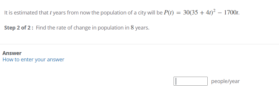 It is estimated that t years from now the population of a city will be P(t) = 30(35 + 4t)² – 1700t.
Step 2 of 2: Find the rate of change in population in 8 years.
Answer
How to enter your answer
рeople/year
