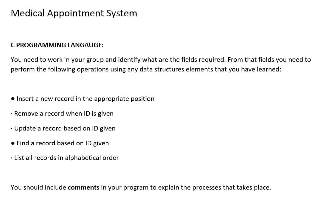 Medical Appointment System
C PROGRAMMING LANGAUGE:
You need to work in your group and identify what are the fields required. From that fields you need to
perform the following operations using any data structures elements that you have learned:
• Insert a new record in the appropriate position
• Remove a record when ID is given
• Update a record based on ID given
• Find a record based on ID given
• List all records in alphabetical order
You should include comments in your program to explain the processes that takes place.