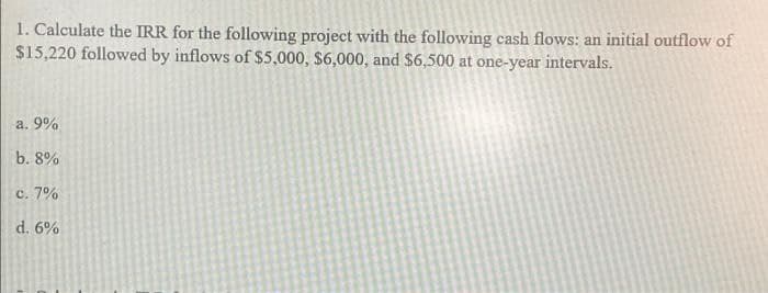 1. Calculate the IRR for the following project with the following cash flows: an initial outflow of
$15,220 followed by inflows of $5,000, $6,000, and $6,500 at one-year intervals.
a. 9%
b. 8%
c. 7%
d. 6%
