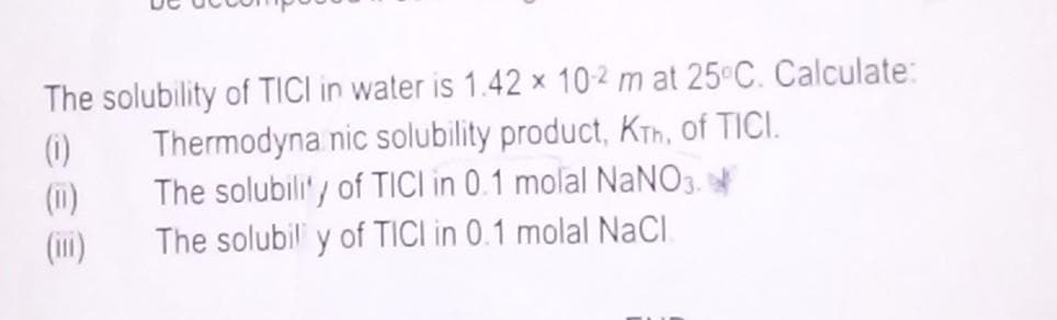 The solubility of TICI in water is 1.42 x 102 m at 25°C. Calculate:
Thermodyna nic solubility product, KTh, of TICI.
The solubility of TICI in 0.1 molal NaNO3.
The solubil y of TICI in 0.1 molal NaCl
(0)
(11)