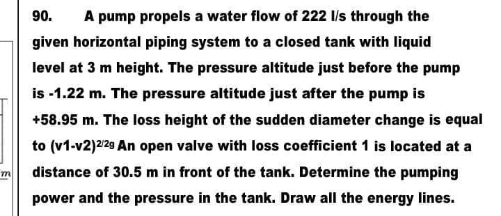 m
90. A pump propels a water flow of 222 l/s through the
given horizontal piping system to a closed tank with liquid
level at 3 m height. The pressure altitude just before the pump
is -1.22 m. The pressure altitude just after the pump is
+58.95 m. The loss height of the sudden diameter change is equal
to (v1-v2)2/2g An open valve with loss coefficient 1 is located at a
distance of 30.5 m in front of the tank. Determine the pumping
power and the pressure in the tank. Draw all the energy lines.
