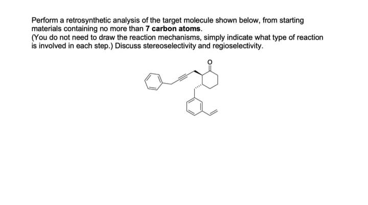 Perform a retrosynthetic analysis of the target molecule shown below, from starting
materials containing no more than 7 carbon atoms.
(You do not need to draw the reaction mechanisms, simply indicate what type of reaction
is involved in each step.) Discuss stereoselectivity and regioselectivity.
ames o