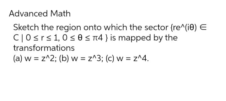Advanced Math
Sketch the region onto which the sector {re^(10) E
C|0 ≤r≤ 1,0 ≤ 0 ≤ 4} is mapped by the
transformations
(a) w = z^2; (b) w = z^3; (c) w = z^4.