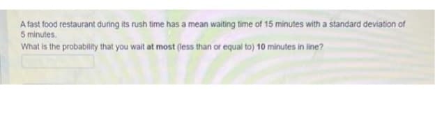 A fast food restaurant during its rush time has a mean waiting time of 15 minutes with a standard deviation of
5 minutes.
What is the probability that you wait at most (less than or equal to) 10 minutes in line?