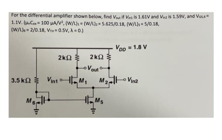 For the differential amplifier shown below, find Vout if Vin1 is 1.61V and Vin2 is 1.59V, and VGS,6 =
1.1V. (Un Cox= 100 μA/V², (W/L)1 = (W/L)2 = 5.625/0.18, (W/L)s = 5/0.18,
(W/L)6 2/0.18, VTH = 0.5V, A=0.)
2kΩ Σ
2ΚΩ Σ
o Vout
VDD = 1.8 V
M2
3.5 K2 Vin1M₁ M₂ Vin2
ΚΩ Ξ
M60
M5