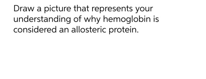 Draw a picture that represents your
understanding of why hemoglobin is
considered an allosteric protein.