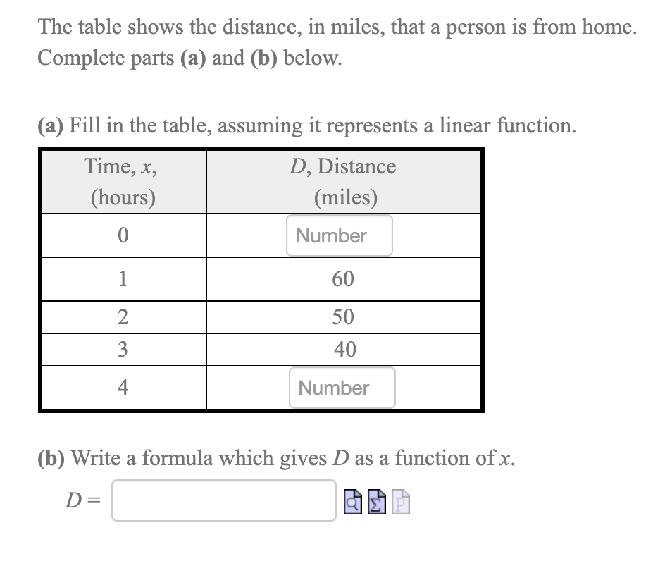 The table shows the distance, in miles, that a person is from home.
Complete parts (a) and (b) below.
(a) Fill in the table, assuming it represents a linear function.
Time, x,
D, Distance
(hours)
(miles)
Number
1
60
50
3
40
4
Number
(b) Write a formula which gives D as a function of x.
D=
