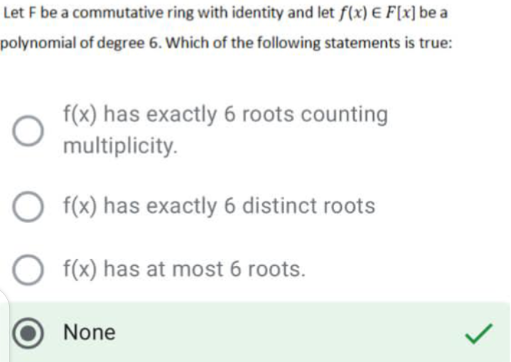 Let F be a commutative ring with identity and let f(x) E F[x] be a
polynomial of degree 6. Which of the following statements is true:
f(x) has exactly 6 roots counting
multiplicity.
O f(x) has exactly 6 distinct roots
O f(x) has at most 6 roots.
None
