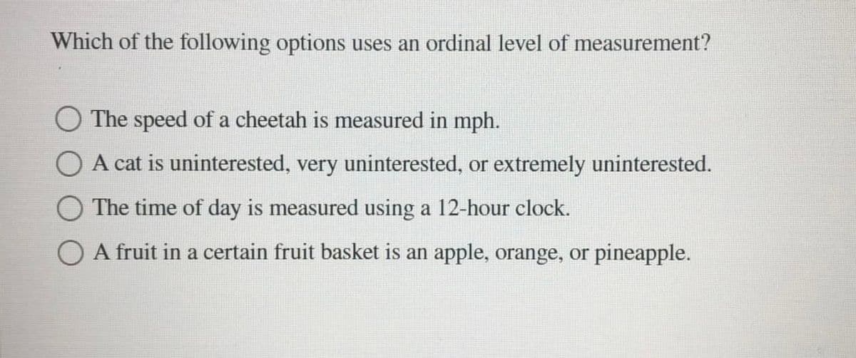 Which of the following options uses an ordinal level of measurement?
O The speed of a cheetah is measured in mph.
O A cat is uninterested, very uninterested, or extremely uninterested.
The time of day is measured using a 12-hour clock.
A fruit in a certain fruit basket is an apple, orange, or pineapple.
