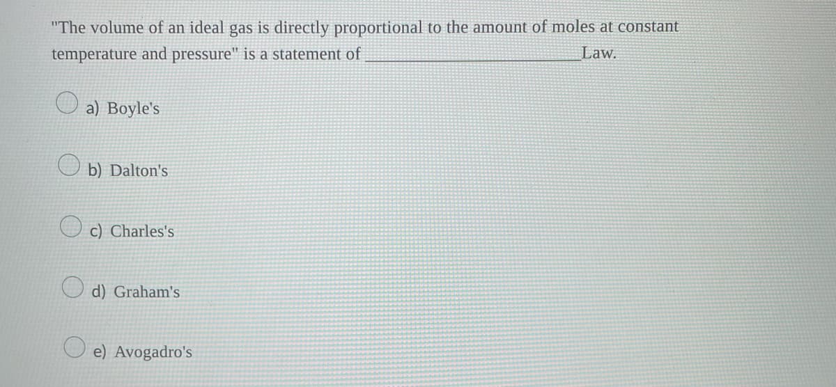 "The volume of an ideal gas is directly proportional to the amount of moles at constant
temperature and pressure" is a statement of
Law.
a) Boyle's
b) Dalton's
c) Charles's
d) Graham's
e) Avogadro's