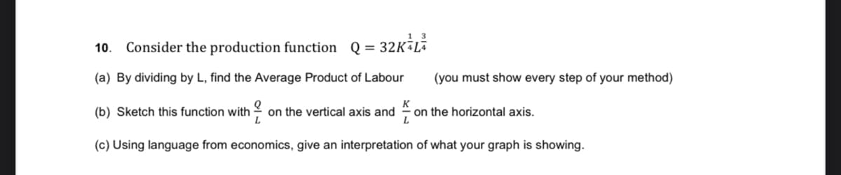 Consider the production function Q =
32K L
10.
(a) By dividing by L, find the Average Product of Labour
(you must show every step of your method)
K
(b) Sketch this function with
on the vertical axis and
on the horizontal axis.
L
(c) Using language from economics, give an interpretation of what your graph is showing.
