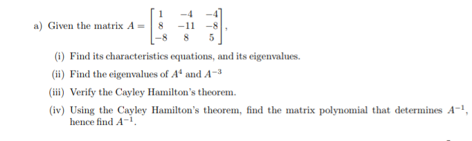 a) Given the matrix A =| 8
-11 -8
-8 8
5
(i) Find its characteristics equations, and its eigenvalues.
(ii) Find the eigenvalues of Aª and A-3
(iii) Verify the Cayley Hamilton's theorem.
(iv) Using the Cayley Hamilton's theorem, find the matrix polynomial that determines A-1,
hence find A-1.
