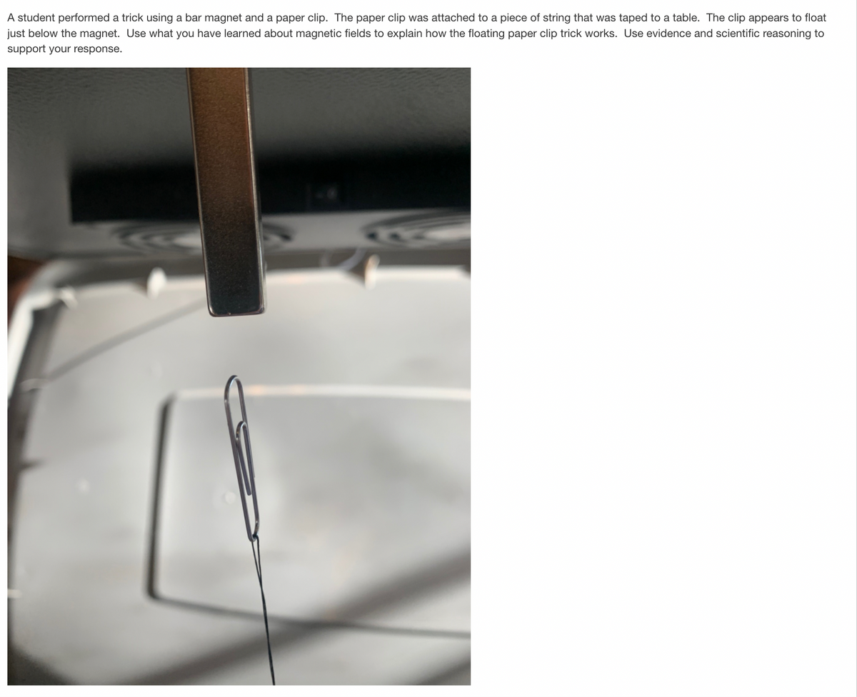 A student performed a trick using a bar magnet and a paper clip. The paper clip was attached to a piece of string that was taped to a table. The clip appears to float
just below the magnet. Use what you have learned about magnetic fields to explain how the floating paper clip trick works. Use evidence and scientific reasoning to
support your response.