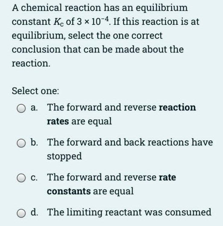 A chemical reaction has an equilibrium
constant K. of 3 x 10-4. If this reaction is at
equilibrium, select the one correct
conclusion that can be made about the
reaction.
Select one:
a. The forward and reverse reaction
rates are equal
b. The forward and back reactions have
stopped
c. The forward and reverse rate
constants are equal
O d. The limiting reactant was consumed
