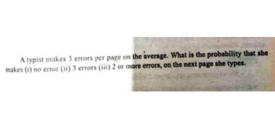 A typist makes 3 errors per page on the average. What is the probability that she
makes (i) no error (ii) 3 errors (iii) 2 or more errors, on the next page she types.

