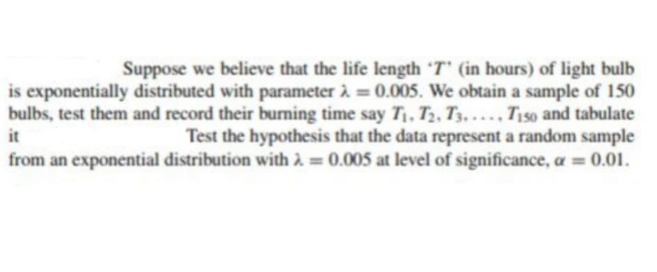 Suppose we believe that the life length 'T' (in hours) of light bulb
is exponentially distributed with parameter à = 0.005. We obtain a sample of 150
bulbs, test them and record their burning time say T, T2, T3... Ti50 and tabulate
Test the hypothesis that the data represent a random sample
from an exponential distribution with à = 0.005 at level of significance, a =
it
0.01.
