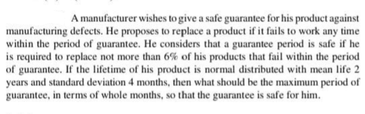A manufacturer wishes to give a safe guarantee for his product against
manufacturing defects. He proposes to replace a product if it fails to work any time
within the period of guarantee. He considers that a guarantee period is safe if he
is required to replace not more than 6% of his products that fail within the period
of guarantee. If the lifetime of his product is normal distributed with mean life 2
years and standard deviation 4 months, then what should be the maximum period of
guarantee, in terms of whole months, so that the guarantee is safe for him.
