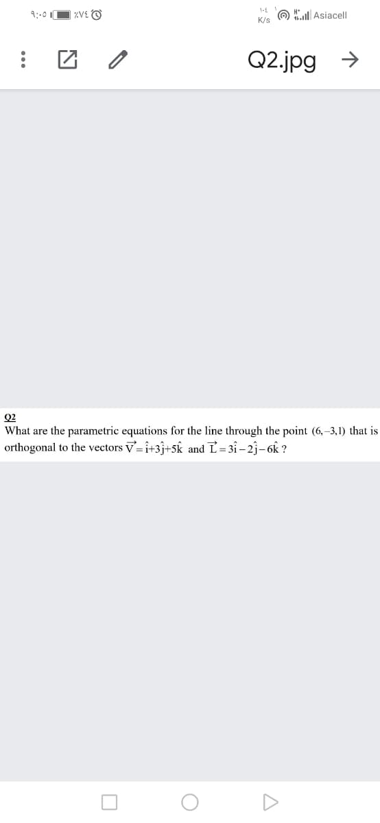 9:-0 O zVE O
O Asiacell
K/s
Q2.jpg >
Q2
What are the parametric equations for the line through the point (6,-3,1) that is
orthogonal to the vectors v= i+3j+5k and L= 3i – 2j- 6k ?
