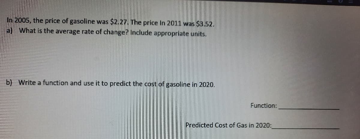 In 2005, the price of gasoline was $2.27. The price In 2011 was $3.52.
a) What is the average rate of change? Include appropriate units.
b) Write a function and use it to predict the cost of gasoline in 2020.
Function:
Predicted Cost of Gas in 2020:
