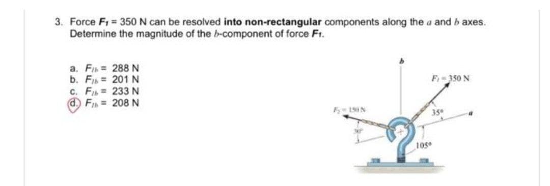 3. Force F1 350 N can be resolved into non-rectangular components along the a and b axes.
Determine the magnitude of the b-component of force Ft.
a. Fs 288 N
b. FIs 201 N
C. FI 233N
d. FI = 208 N
F- 350 N
F 150N
350
105°
