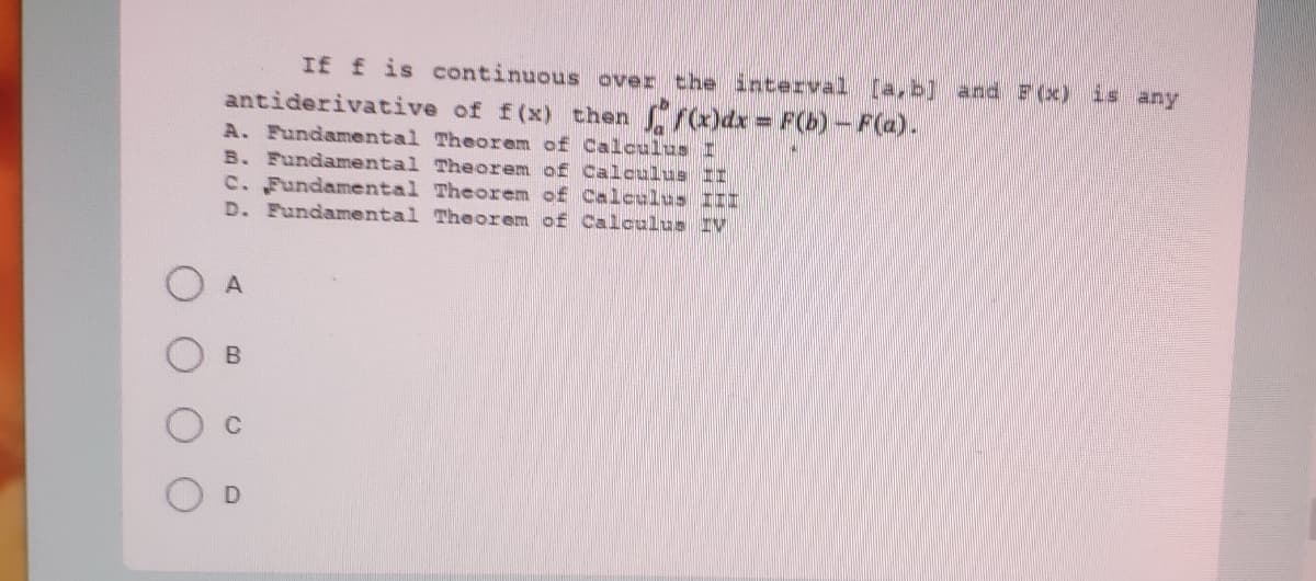If f is continuous over the dnterval [a,b] and F(x) is any
antiderivative of f(x) then (x)dx F(b)-F(a).
A. Fundamental Theorem of Calculus I
B. Fundamental Theorem of Calculus II
C. Fundamental Theorem of Calculus III
D. Fundamental Theorem of Calculus IV
A.
