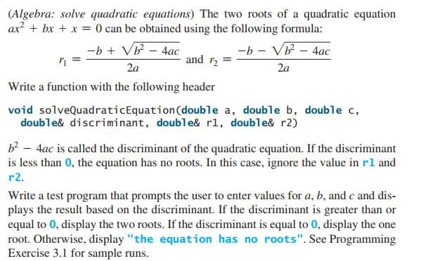 (Algebra: solve quadratic equations) The two roots of a quadratic equation
ax? + bx + x = 0 can be obtained using the following formula:
-b + VB - 4ac
-b - Vb - 4ac
and r2
2a
2a
Write a function with the following header
void solveQuadraticEquation(double a, double b, double c,
double& discriminant, double& rl, double& r2)
b² - 4ac is called the discriminant of the quadratic equation. If the discriminant
is less than 0, the equation has no roots. In this case, ignore the value in rl and
r2.
Write a test program that prompts the user to enter values for a, b, and c and dis-
plays the result based on the discriminant. If the discriminant is greater than or
equal to 0, display the two roots. If the discriminant is equal to 0, display the one
root. Otherwise, display "the equation has no roots". See Programming
Exercise 3.1 for sample runs.
