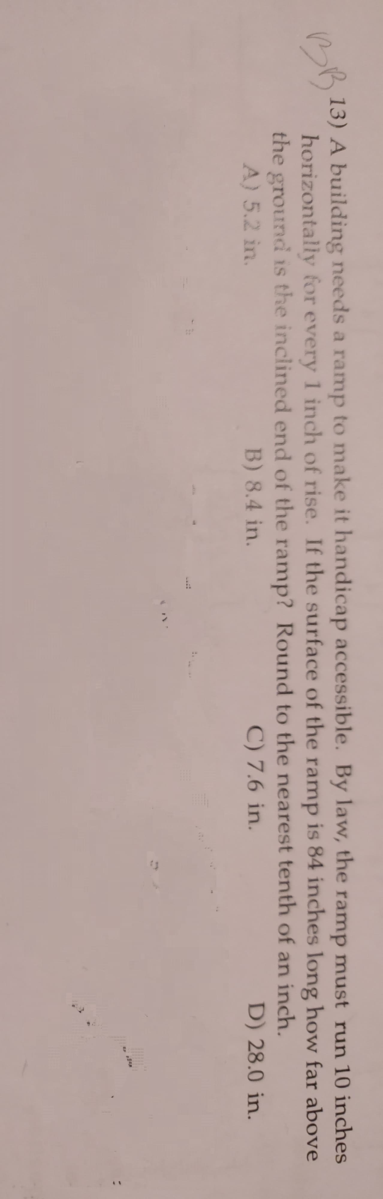 13) A building needs a ramp to make it handicap accessible. By law, the ramp must run 10 inches
horizontally for every 1 inch of rise. If the surface of the ramp is 84 inches long how far above
the ground is the inclined end of the ramp? Round to the nearest tenth of an inch.
BB
A) 5.2 in.
B) 8.4 in.
C) 7.6 in.
D) 28.0 in.
!!
